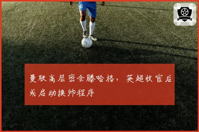 曼联高层密会滕哈格,英超收官后或启动换帅程序