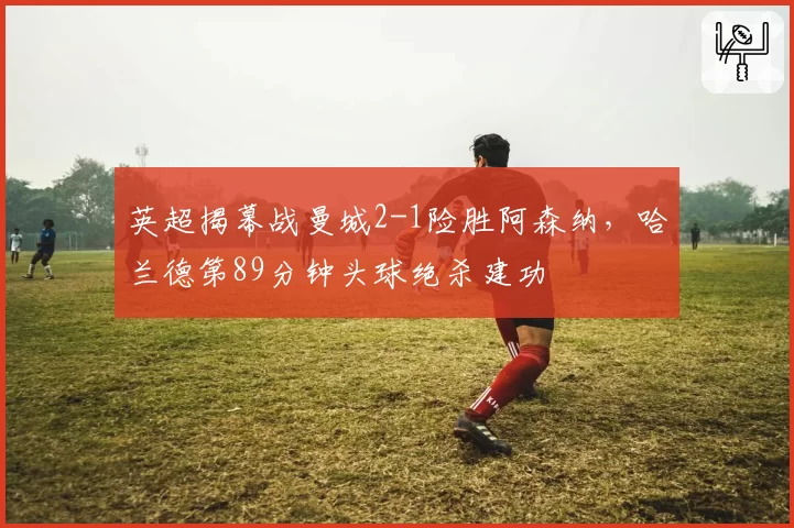英超揭幕战曼城2-1险胜阿森纳，哈兰德第89分钟头球绝杀建功