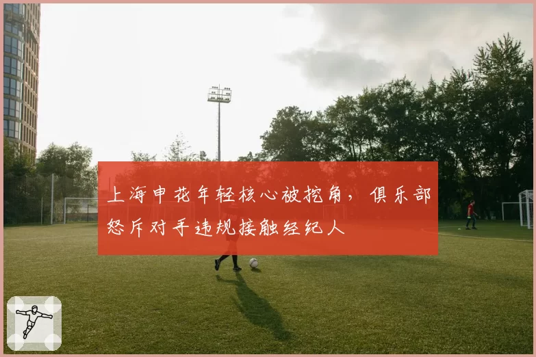 上海申花年轻核心被挖角,俱乐部怒斥对手违规接触经纪人